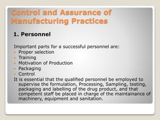 Control and Assurance of
Manufacturing Practices
1. Personnel
Important parts for a successful personnel are:
 Proper selection
 Training
 Motivation of Production
 Packaging
 Control
It is essential that the qualified personnel be employed to
supervise the formulation, Processing, Sampling, testing,
packaging and labelling of the drug product, and that
competent staff be placed in charge of the maintainance of
machinery, equipment and sanitation.
 