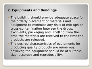 2. Equipments and Buildings
 The building should provide adequate space for
the orderly placement of materials and
equipment to minimize any risks of mix-ups or
cross-contamination between the drugs,
excipients, packaging and labelling from the
time the materials are received to the time the
products are released.
 The desired characteristics of equipments for
producing quality products are numerous,
however, the equipment should be of suitable
size, accuracy and reproducibility.
 