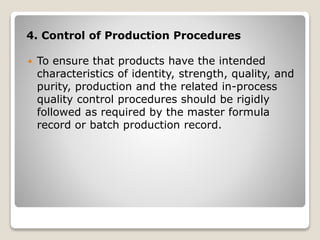 4. Control of Production Procedures
 To ensure that products have the intended
characteristics of identity, strength, quality, and
purity, production and the related in-process
quality control procedures should be rigidly
followed as required by the master formula
record or batch production record.
 