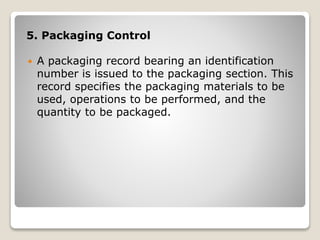 5. Packaging Control
 A packaging record bearing an identification
number is issued to the packaging section. This
record specifies the packaging materials to be
used, operations to be performed, and the
quantity to be packaged.
 