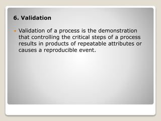 6. Validation
 Validation of a process is the demonstration
that controlling the critical steps of a process
results in products of repeatable attributes or
causes a reproducible event.
 
