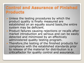 Control and Assurance of Finished
Products
 Unless the testing procedures by which the
product quality is finally measured are
established on an equally sound basis,the entire
system may be deficient.
 Product failures causing rejections or recalls after
market introduction are serious and can be easily
detected and minimized by an effectively
administered quality testing program.
 Therefore,the testing of the finished products for
compliance with the established standards prior
to release of the material for distribution is a
criticalfactor for quality control and assurance.
 