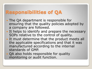 Responsibilities of QA
 The QA department is responsible for
ensuring that the quality policies adopted by
a company are followed.
 It helps to identify and prepare the necessary
SOPs relative to the control of quality.
 It must determine that the product meets all
the applicable specifications and that it was
manufactured according to the internal
standards of GMP.
 QA also holds responsible for quality
monitoring or audit function.
 