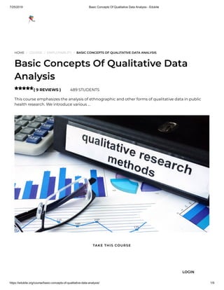 7/25/2019 Basic Concepts Of Qualitative Data Analysis - Edukite
https://edukite.org/course/basic-concepts-of-qualitative-data-analysis/ 1/9
HOME / COURSE / EMPLOYABILITY / BASIC CONCEPTS OF QUALITATIVE DATA ANALYSIS
Basic Concepts Of Qualitative Data
Analysis
( 9 REVIEWS ) 489 STUDENTS
This course emphasizes the analysis of ethnographic and other forms of qualitative data in public
health research. We introduce various …

TAKE THIS COURSE
LOGIN
 