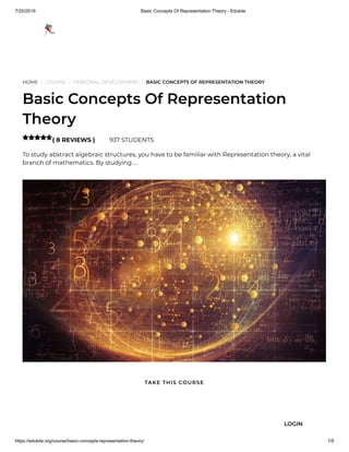 7/25/2019 Basic Concepts Of Representation Theory - Edukite
https://edukite.org/course/basic-concepts-representation-theory/ 1/9
HOME / COURSE / PERSONAL DEVELOPMENT / BASIC CONCEPTS OF REPRESENTATION THEORY
Basic Concepts Of Representation
Theory
( 8 REVIEWS ) 937 STUDENTS
To study abstract algebraic structures, you have to be familiar with Representation theory, a vital
branch of mathematics. By studying …

TAKE THIS COURSE
LOGIN
 