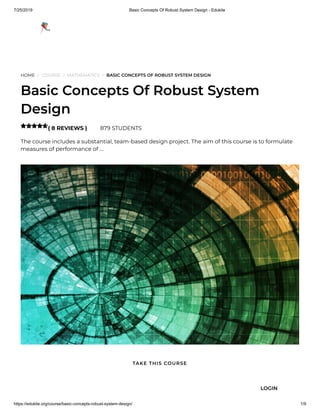 7/25/2019 Basic Concepts Of Robust System Design - Edukite
https://edukite.org/course/basic-concepts-robust-system-design/ 1/9
HOME / COURSE / MATHEMATICS / BASIC CONCEPTS OF ROBUST SYSTEM DESIGN
Basic Concepts Of Robust System
Design
( 8 REVIEWS ) 879 STUDENTS
The course includes a substantial, team-based design project. The aim of this course is to formulate
measures of performance of …

TAKE THIS COURSE
LOGIN
 
