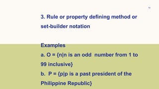 14
3. Rule or property defining method or
set-builder notation
Examples
a. O = {n|n is an odd number from 1 to
99 inclusive}
b. P = {p|p is a past president of the
Philippine Republic}
 