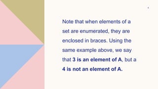 4
Note that when elements of a
set are enumerated, they are
enclosed in braces. Using the
same example above, we say
that 3 is an element of A, but a
4 is not an element of A.
 