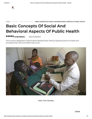 7/25/2019 Basic Concepts Of Social And Behavioral Aspects Of Public Health - Edukite
https://edukite.org/course/basic-concepts-of-social-and-behavioral-aspects-of-public-health/ 1/9
HOME / COURSE / HEALTH AND FITNESS / BASIC CONCEPTS OF SOCIAL AND BEHAVIORAL ASPECTS OF PUBLIC HEALTH
Basic Concepts Of Social And
Behavioral Aspects Of Public Health
( 9 REVIEWS ) 478 STUDENTS
The course is designed to help students develop basic literacy regarding social concepts and
processes that in uence health status and …

TAKE THIS COURSE
LOGIN
 