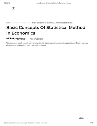 7/25/2019 Basic Concepts Of Statistical Method In Economics - Edukite
https://edukite.org/course/basic-concepts-of-statistical-method-in-economics/ 1/10
HOME / COURSE / MATHEMATICS / BASIC CONCEPTS OF STATISTICAL METHOD IN ECONOMICS
Basic Concepts Of Statistical Method
In Economics
( 7 REVIEWS ) 783 STUDENTS
This course is a self-contained introduction to statistics with economic applications. Topics such as
elements of probability theory, sampling theory, …

LOGIN
 
