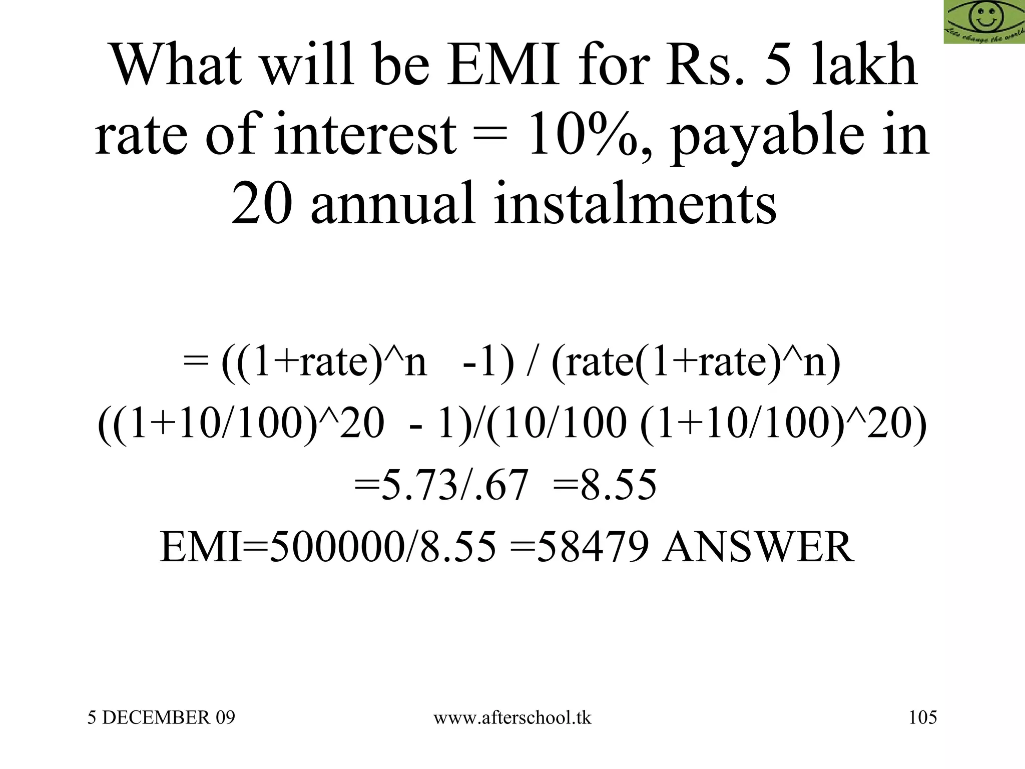 What will be EMI for Rs. 5 lakh rate of interest = 10%, payable in 20 annual instalments  = ((1+rate)^n  -1) / (rate(1+rate)^n) ((1+10/100)^20  - 1)/(10/100 (1+10/100)^20) =5.73/.67  =8.55  EMI=500000/8.55 =58479 ANSWER  
