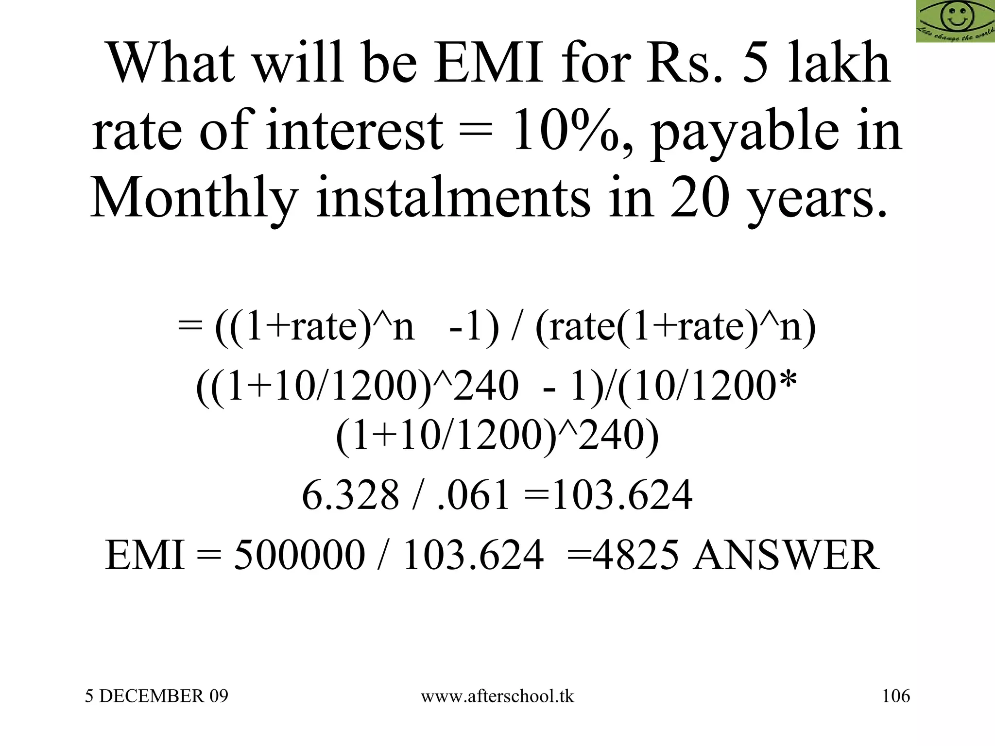 What will be EMI for Rs. 5 lakh rate of interest = 10%, payable in Monthly instalments in 20 years.  = ((1+rate)^n  -1) / (rate(1+rate)^n) ((1+10/1200)^240  - 1)/(10/1200* (1+10/1200)^240) 6.328 / .061 =103.624 EMI = 500000 / 103.624  =4825 ANSWER  