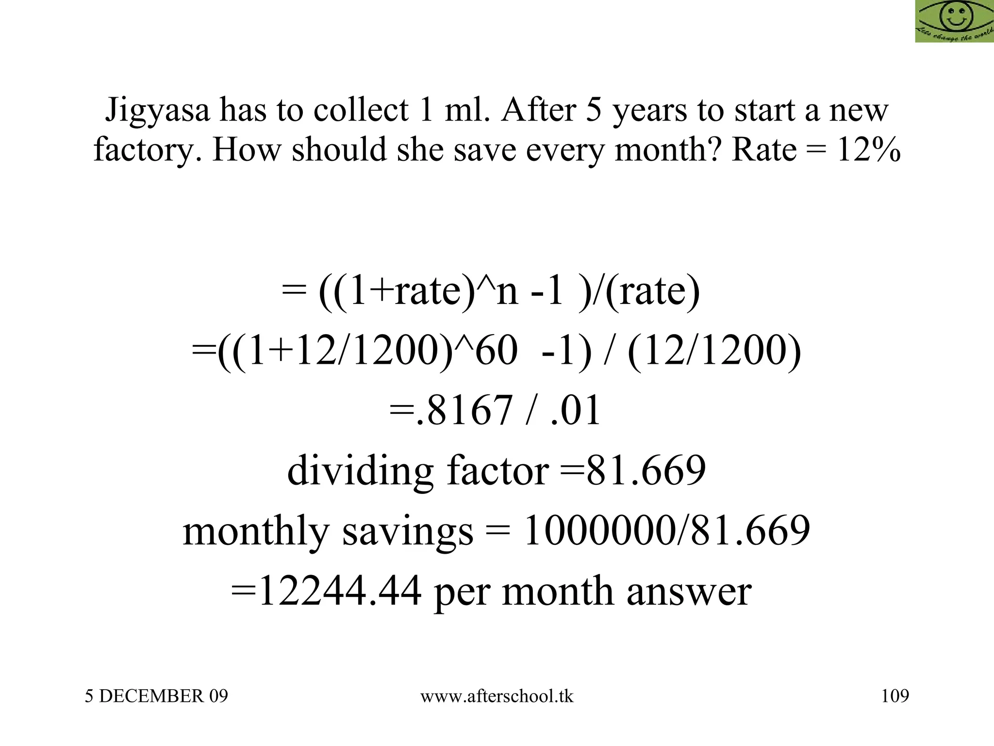 Jigyasa has to collect 1 ml. After 5 years to start a new factory. How should she save every month? Rate = 12% = ((1+rate)^n -1 )/(rate)  =((1+12/1200)^60  -1) / (12/1200) =.8167 / .01 dividing factor =81.669 monthly savings = 1000000/81.669 =12244.44 per month answer  