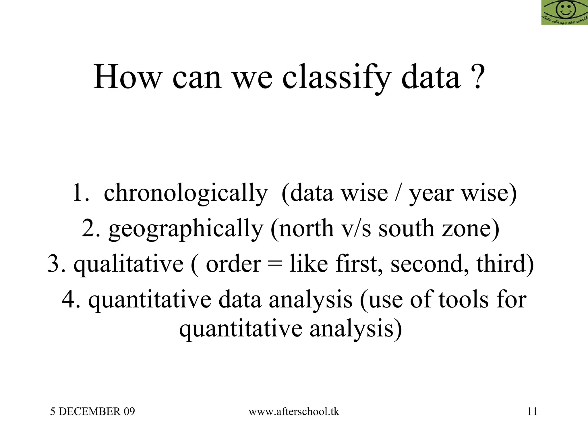 How can we classify data ?  1.  chronologically  (data wise / year wise) 2. geographically (north v/s south zone)  3. qualitative ( order = like first, second, third)  4. quantitative data analysis (use of tools for quantitative analysis)  