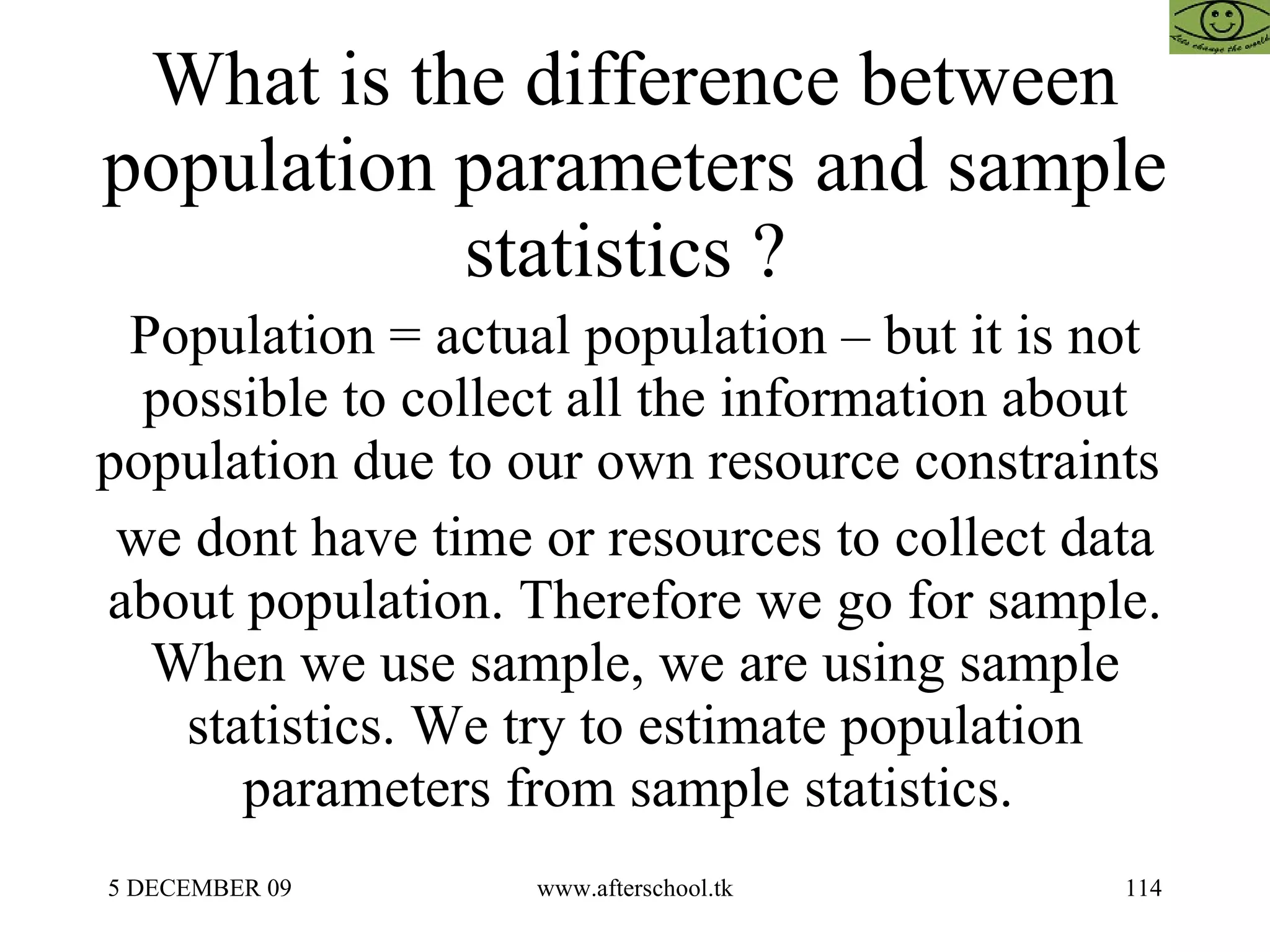 What is the difference between population parameters and sample statistics ?  Population = actual population – but it is not possible to collect all the information about population due to our own resource constraints  we dont have time or resources to collect data about population. Therefore we go for sample. When we use sample, we are using sample statistics. We try to estimate population parameters from sample statistics.  