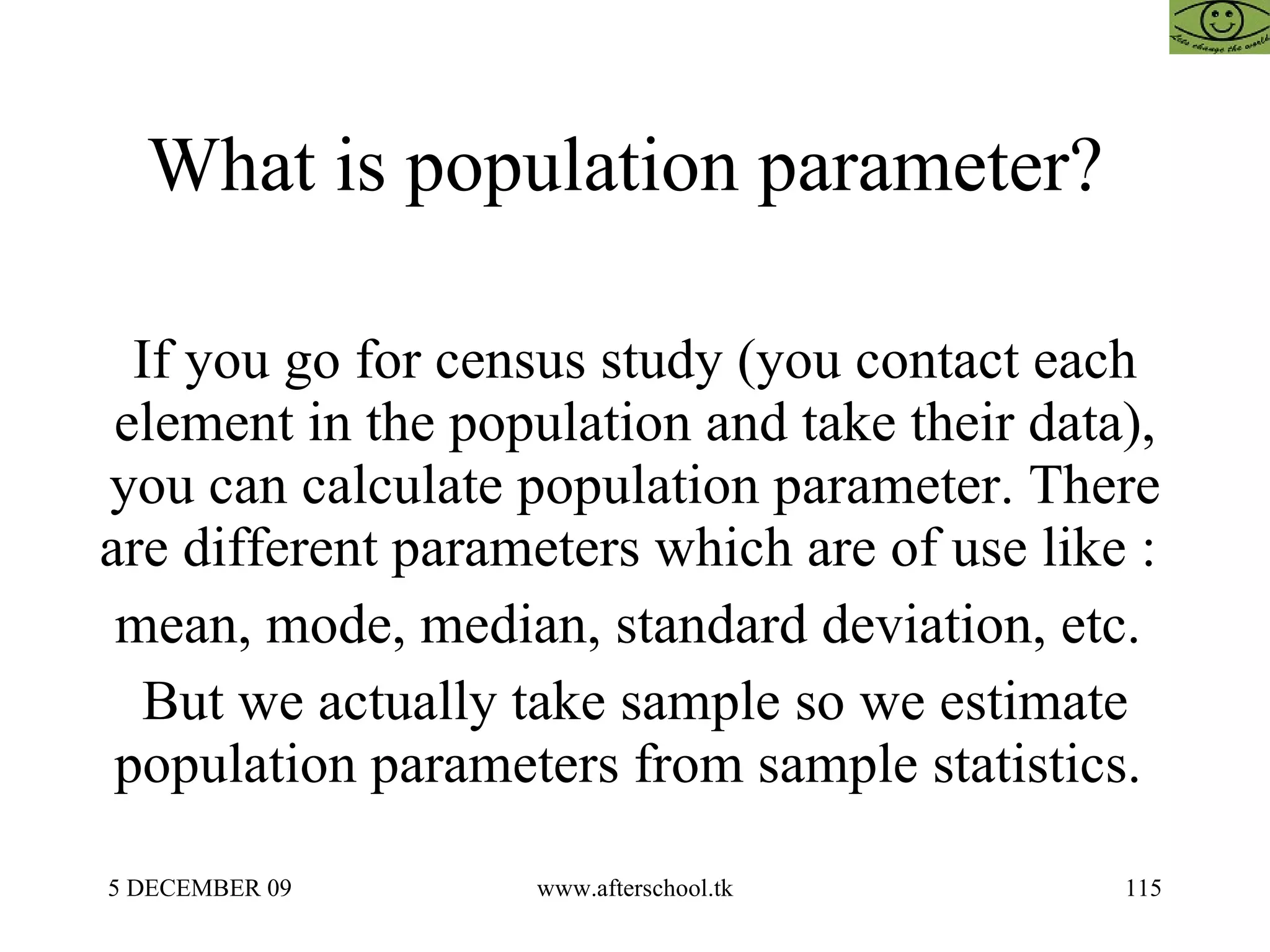 What is population parameter?  If you go for census study (you contact each element in the population and take their data), you can calculate population parameter. There are different parameters which are of use like :  mean, mode, median, standard deviation, etc.  But we actually take sample so we estimate population parameters from sample statistics.  