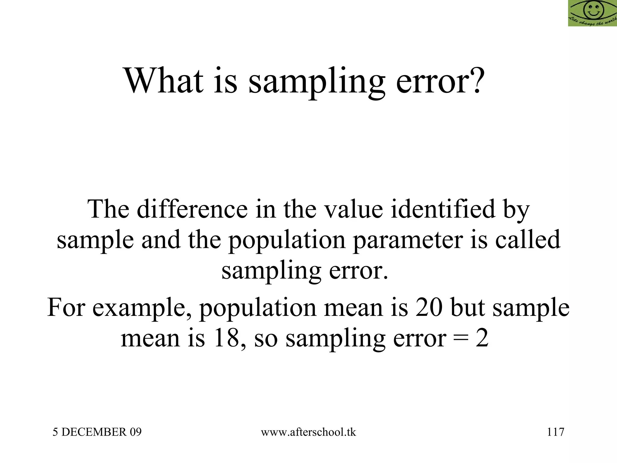 What is sampling error?  The difference in the value identified by sample and the population parameter is called sampling error.  For example, population mean is 20 but sample mean is 18, so sampling error = 2  