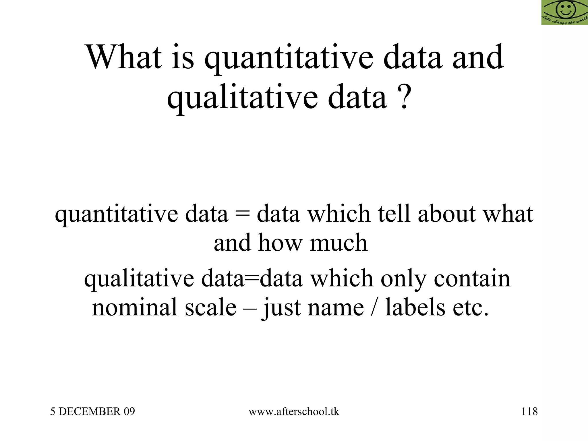 What is quantitative data and qualitative data ?  quantitative data = data which tell about what and how much  qualitative data=data which only contain nominal scale – just name / labels etc.  