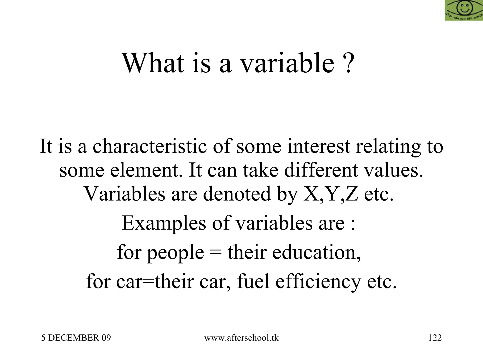 What is a variable ?  It is a characteristic of some interest relating to some element. It can take different values. Variables are denoted by X,Y,Z etc.  Examples of variables are :  for people = their education,  for car=their car, fuel efficiency etc. 
