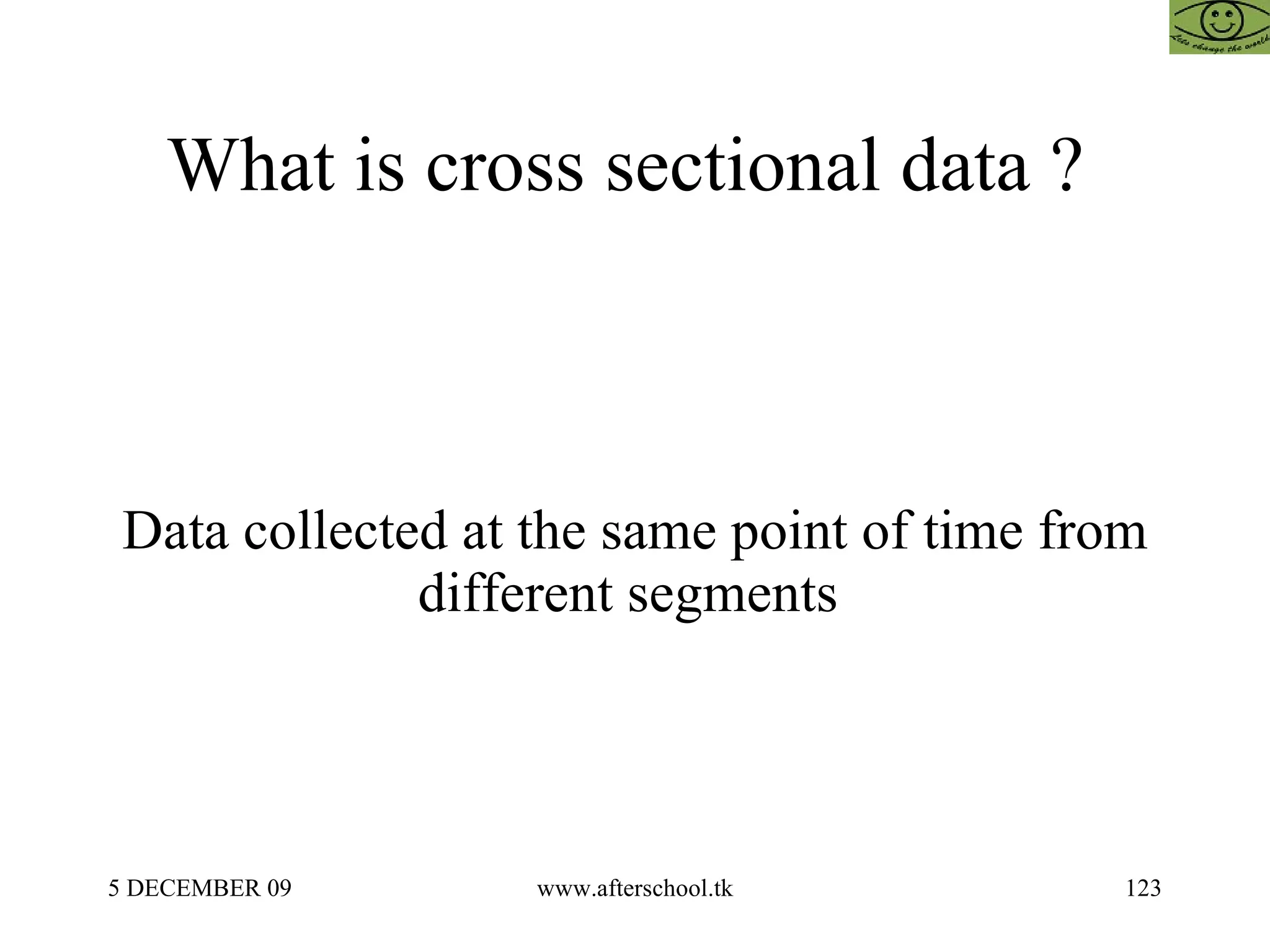 What is cross sectional data ?  Data collected at the same point of time from different segments  