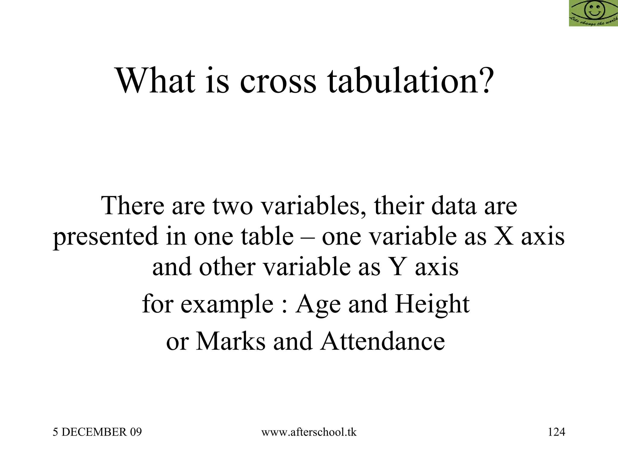 What is cross tabulation?  There are two variables, their data are presented in one table – one variable as X axis and other variable as Y axis  for example : Age and Height  or Marks and Attendance  