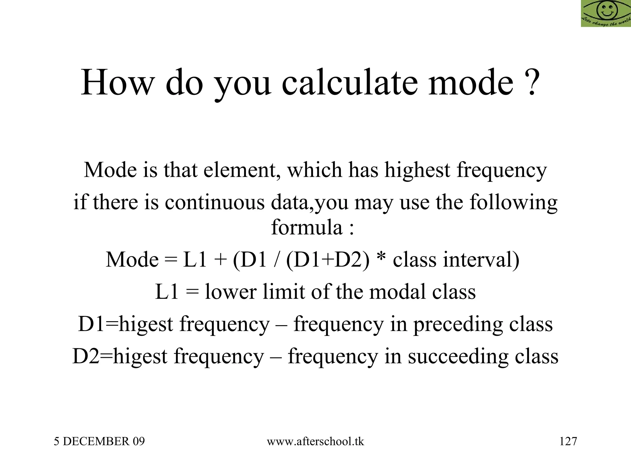 How do you calculate mode ?  Mode is that element, which has highest frequency if there is continuous data,you may use the following formula :  Mode = L1 + (D1 / (D1+D2) * class interval)  L1 = lower limit of the modal class D1=higest frequency – frequency in preceding class D2=higest frequency – frequency in succeeding class 