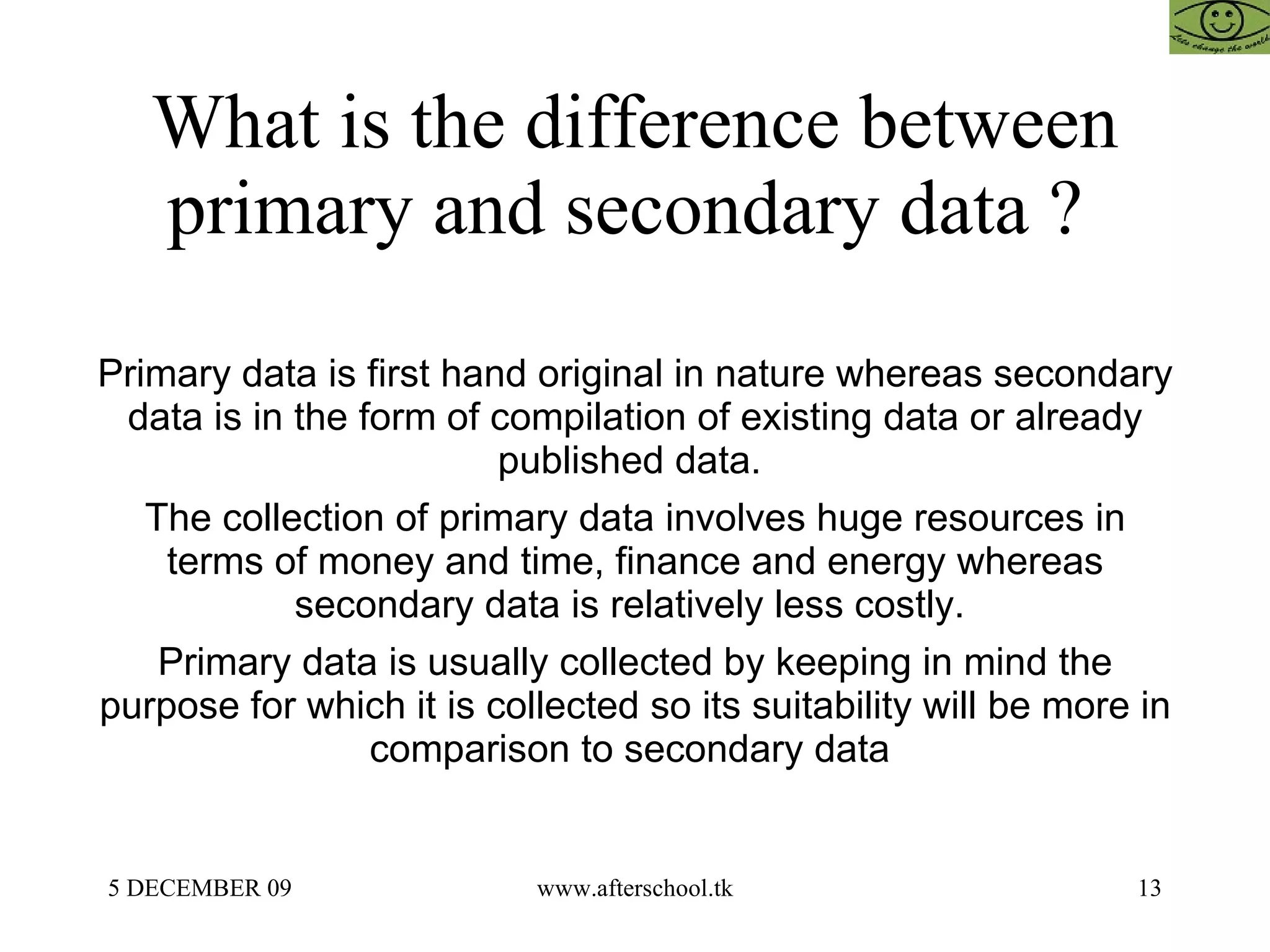 What is the difference between primary and secondary data ?  Primary data is first hand original in nature whereas secondary data is in the form of compilation of existing data or already published data.  The collection of primary data involves huge resources in terms of money and time, finance and energy whereas secondary data is relatively less costly.  Primary data is usually collected by keeping in mind the purpose for which it is collected so its suitability will be more in comparison to secondary data  