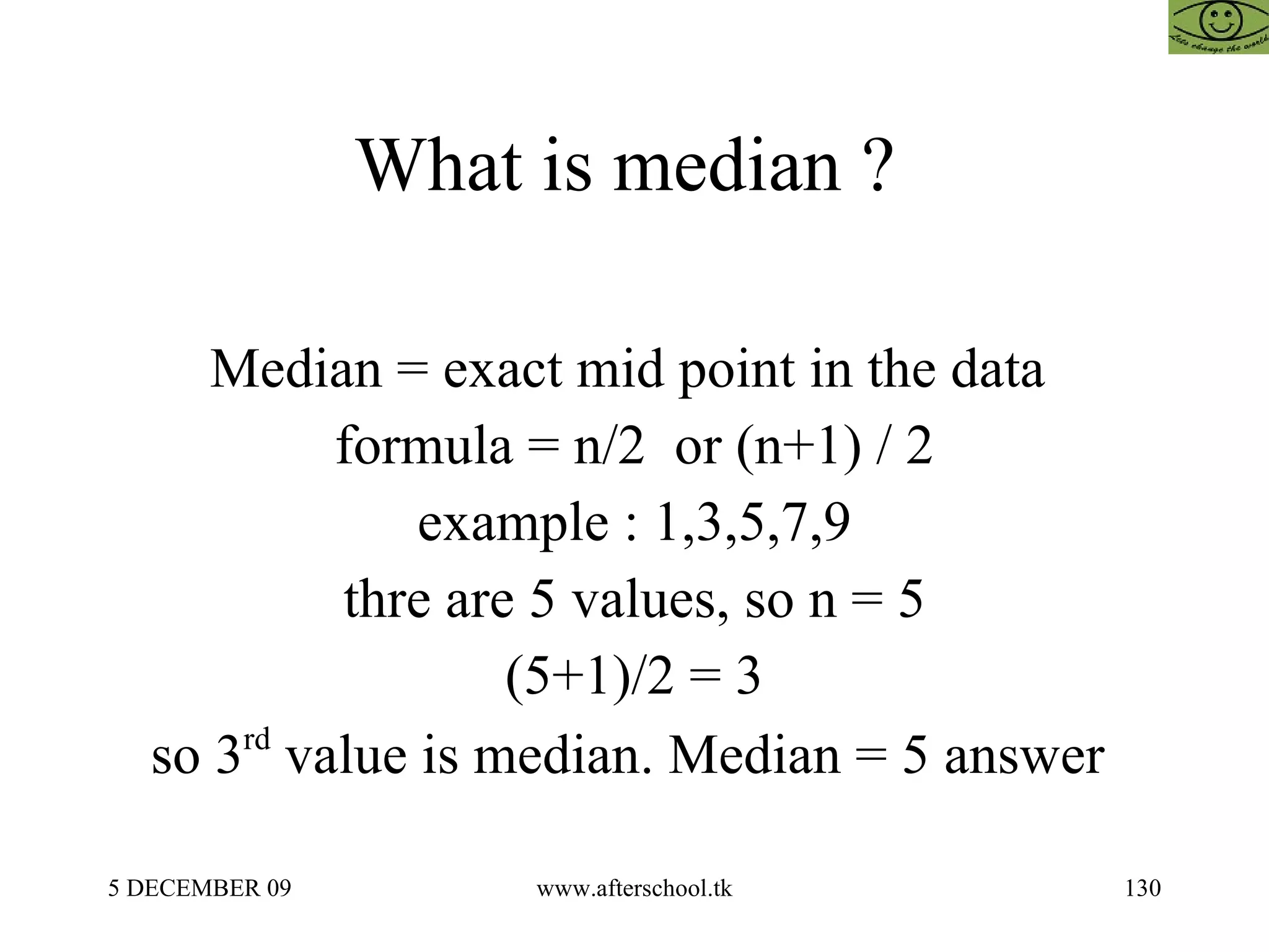 What is median ?  Median = exact mid point in the data  formula = n/2  or (n+1) / 2 example : 1,3,5,7,9 thre are 5 values, so n = 5 (5+1)/2 = 3 so 3 rd  value is median. Median = 5 answer  
