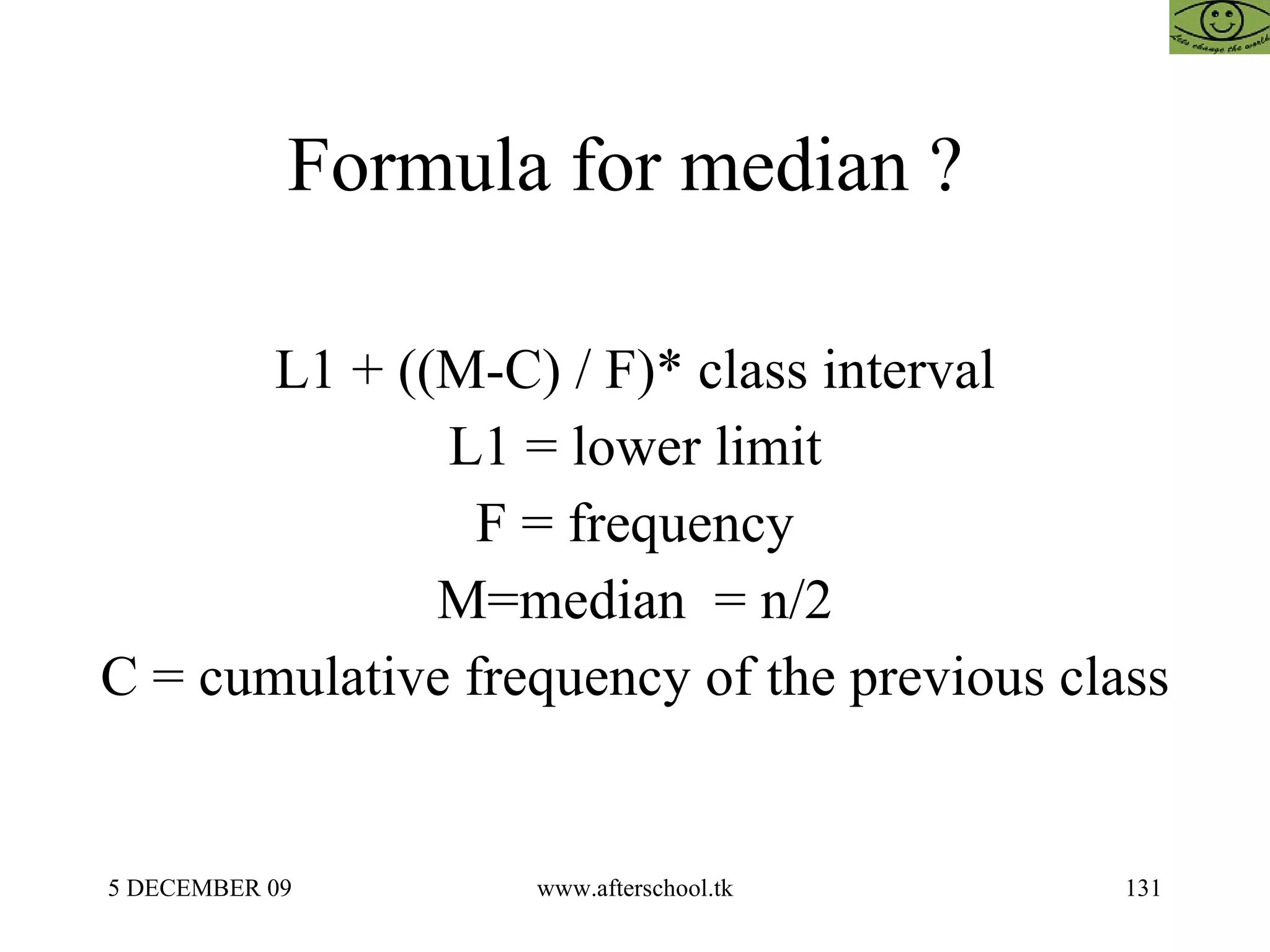 Formula for median ?  L1 + ((M-C) / F)* class interval L1 = lower limit F = frequency M=median  = n/2 C = cumulative frequency of the previous class 