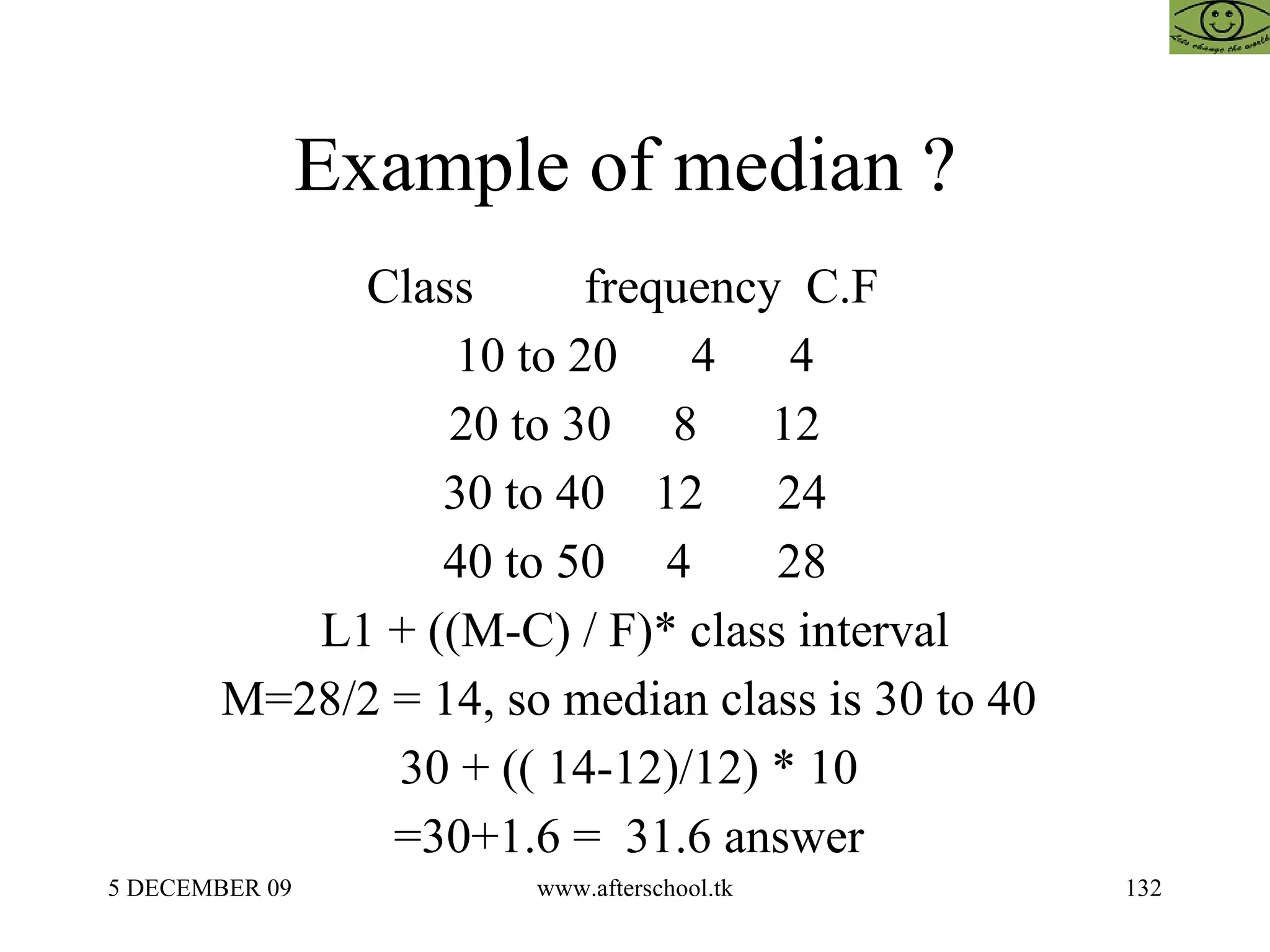 Example of median ?  Class  frequency  C.F  10 to 20  4  4 20 to 30  8  12 30 to 40  12  24 40 to 50  4  28 L1 + ((M-C) / F)* class interval M=28/2 = 14, so median class is 30 to 40  30 + (( 14-12)/12) * 10  =30+1.6 =  31.6 answer  