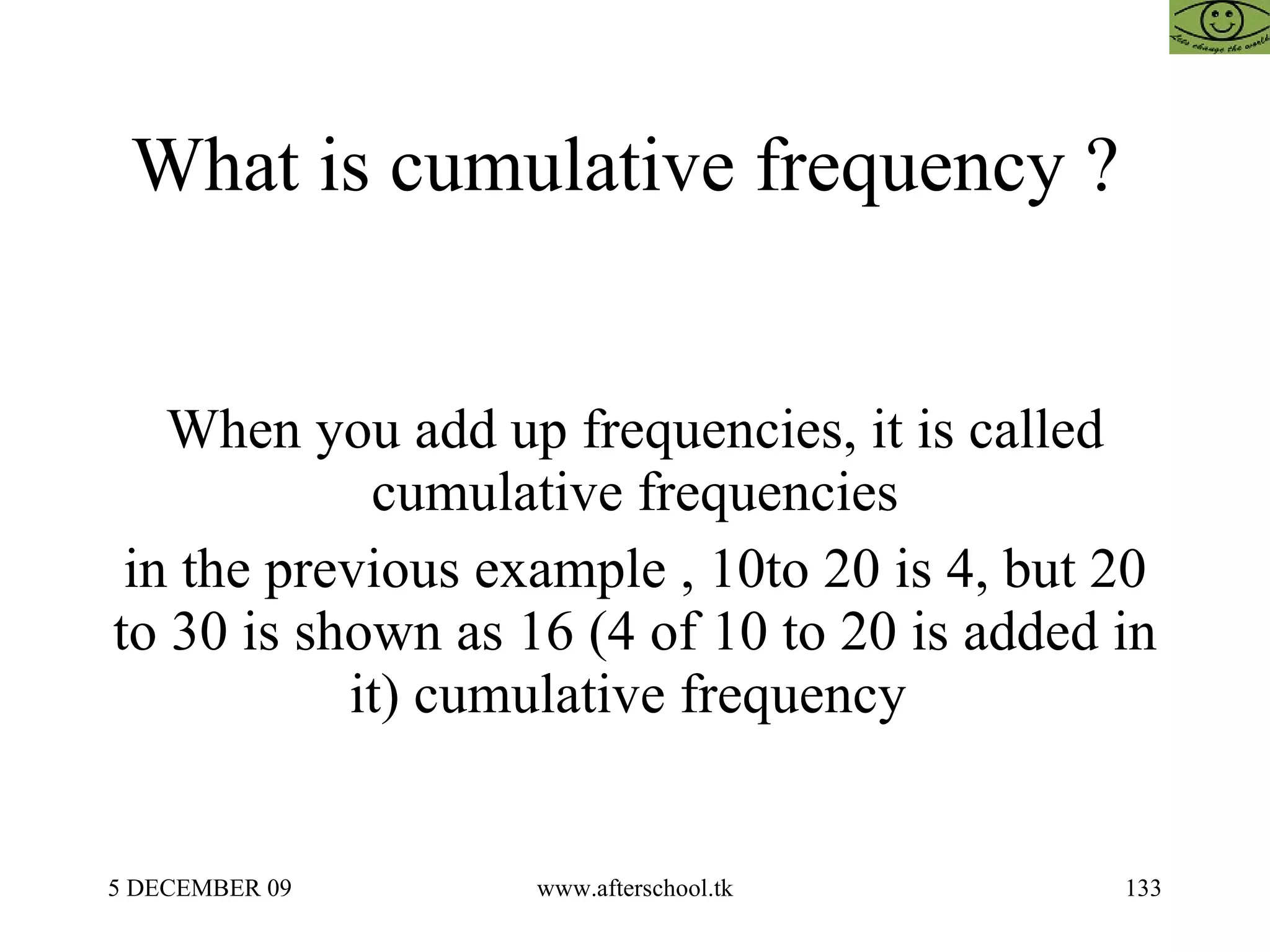 What is cumulative frequency ?  When you add up frequencies, it is called cumulative frequencies in the previous example , 10to 20 is 4, but 20 to 30 is shown as 16 (4 of 10 to 20 is added in it) cumulative frequency  