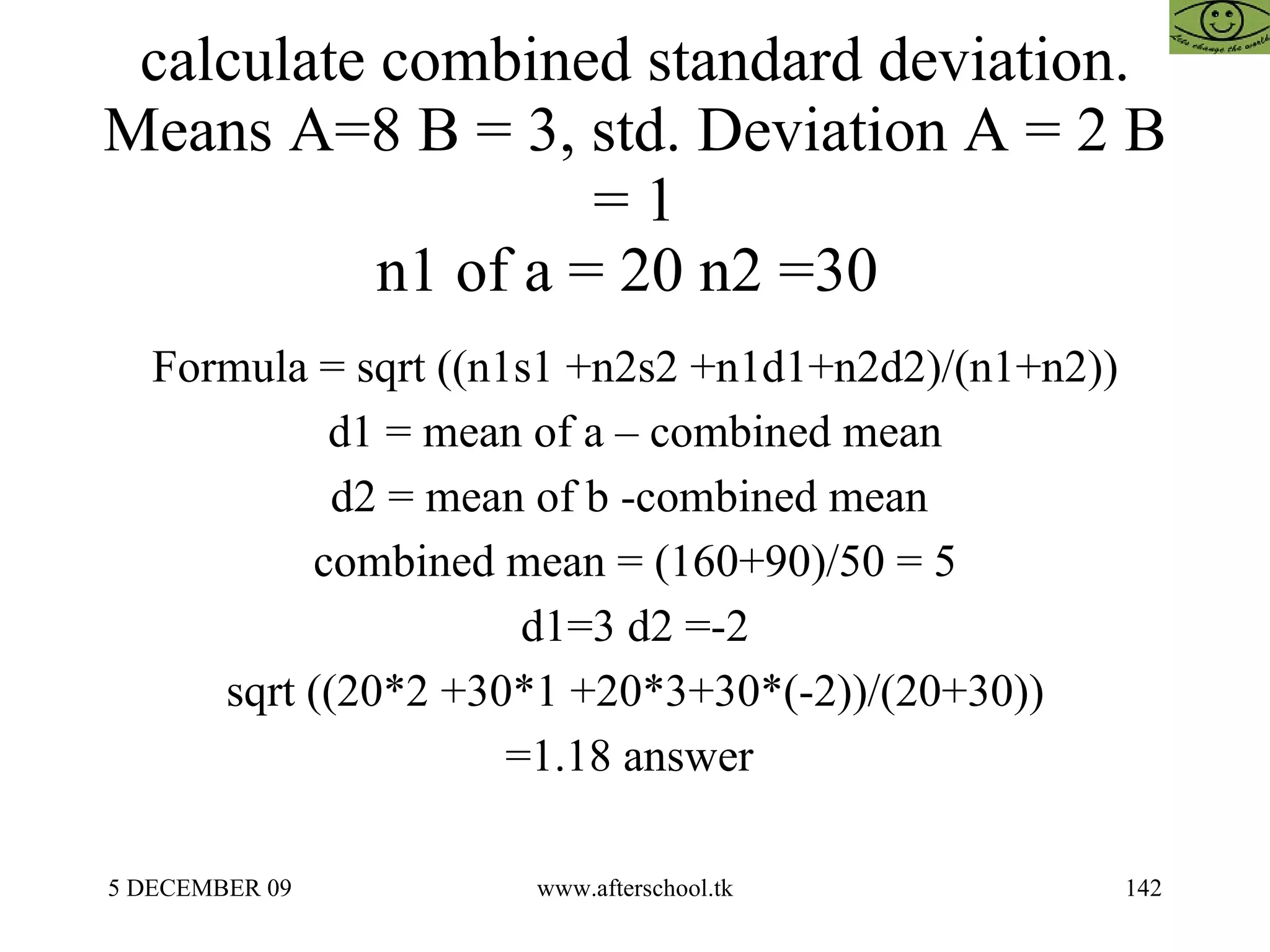 calculate combined standard deviation. Means A=8 B = 3, std. Deviation A = 2 B = 1 n1 of a = 20 n2 =30  Formula = sqrt ((n1s1 +n2s2 +n1d1+n2d2)/(n1+n2)) d1 = mean of a – combined mean d2 = mean of b -combined mean  combined mean = (160+90)/50 = 5 d1=3 d2 =-2 sqrt ((20*2 +30*1 +20*3+30*(-2))/(20+30)) =1.18 answer  