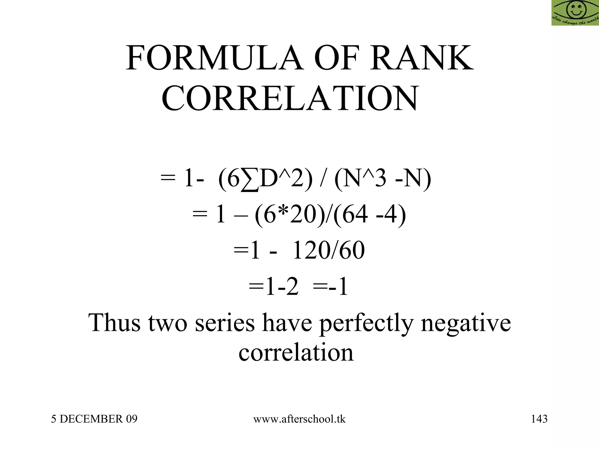 FORMULA OF RANK CORRELATION  = 1-  (6 ∑ D^2) / (N^3 -N)  = 1 – (6*20)/(64 -4) =1 -  120/60 =1-2  =-1 Thus two series have perfectly negative correlation  