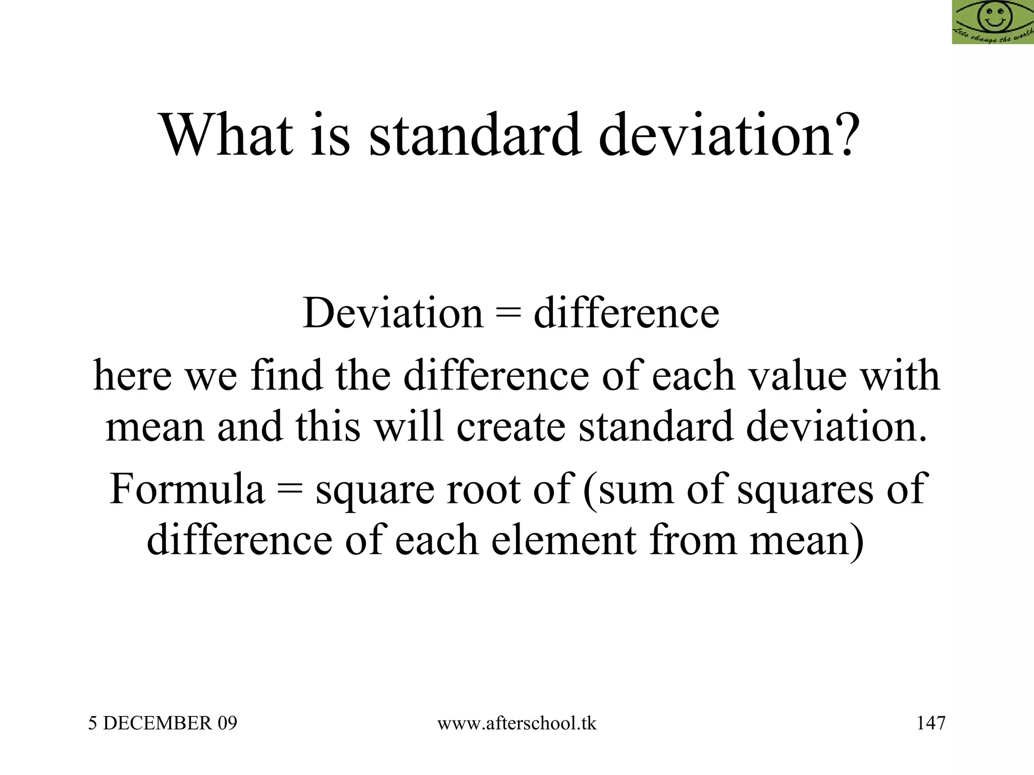 What is standard deviation?  Deviation = difference  here we find the difference of each value with mean and this will create standard deviation. Formula = square root of (sum of squares of difference of each element from mean)  
