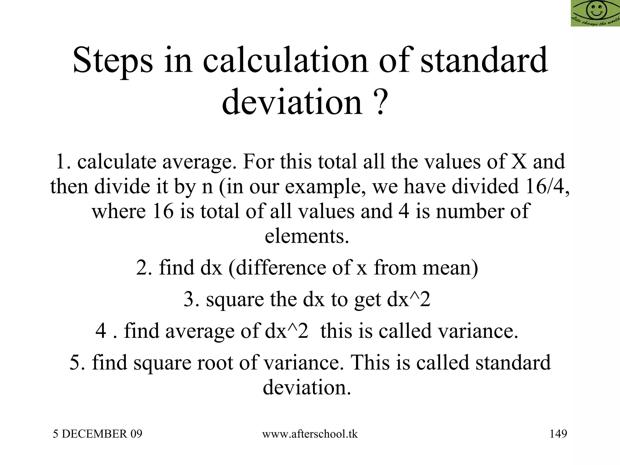 Steps in calculation of standard deviation ?  1. calculate average. For this total all the values of X and then divide it by n (in our example, we have divided 16/4, where 16 is total of all values and 4 is number of elements.  2. find dx (difference of x from mean)  3. square the dx to get dx^2  4 . find average of dx^2  this is called variance.  5. find square root of variance. This is called standard deviation.  