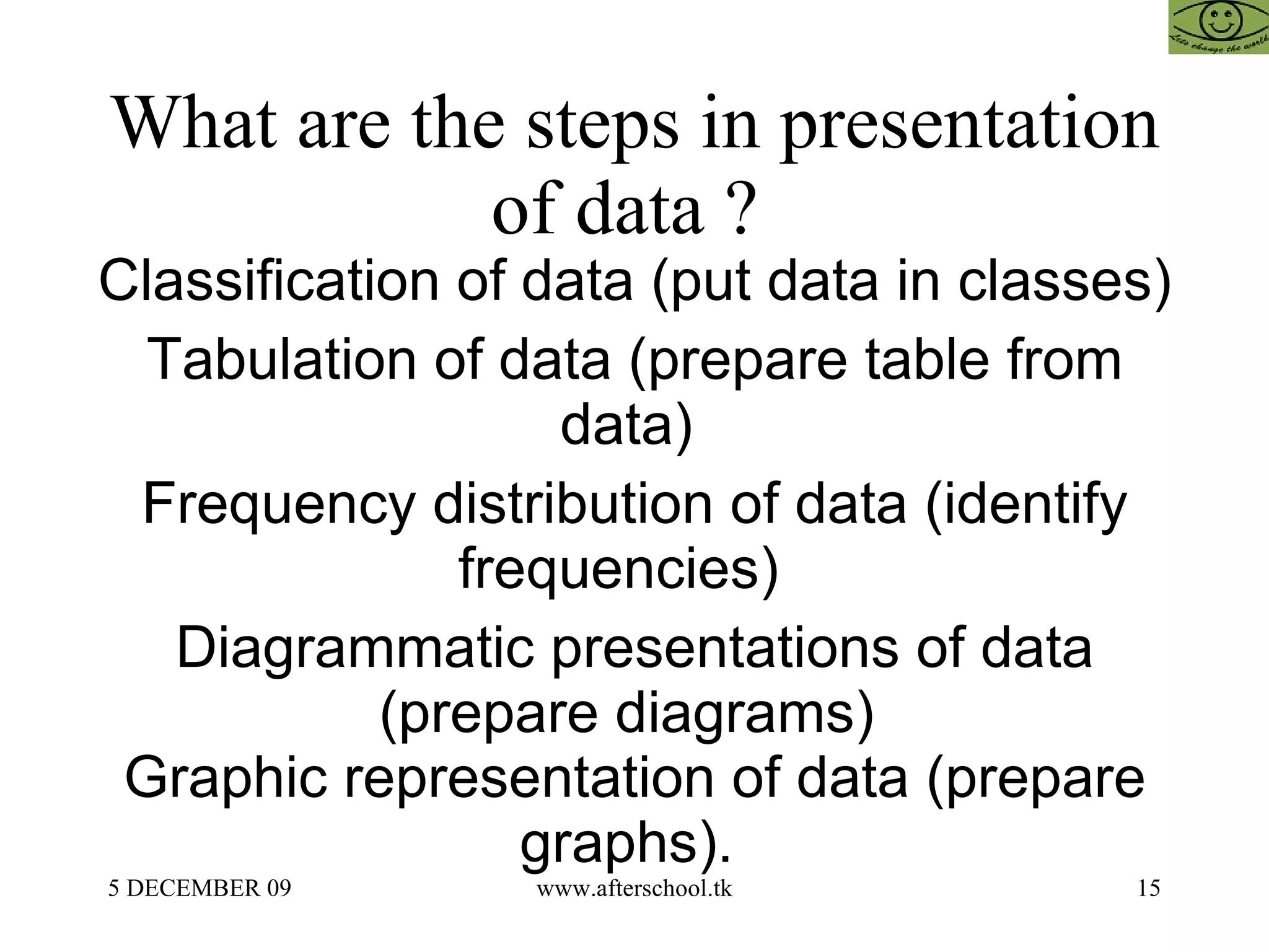 What are the steps in presentation of data ?  Classification of data (put data in classes) Tabulation of data (prepare table from data)  Frequency distribution of data (identify frequencies)  Diagrammatic presentations of data (prepare diagrams)  Graphic representation of data (prepare graphs).  