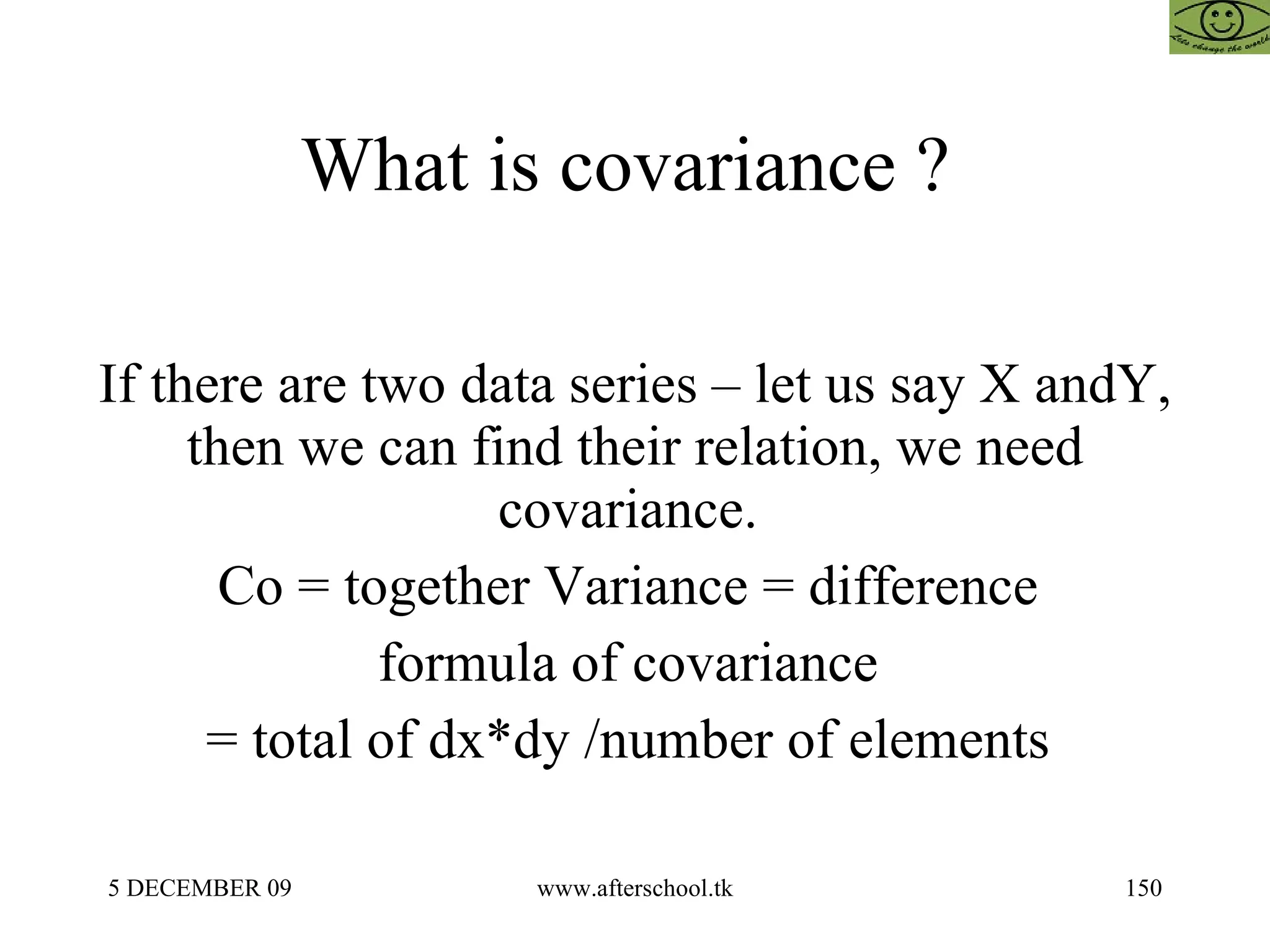 What is covariance ?  If there are two data series – let us say X andY, then we can find their relation, we need covariance.  Co = together Variance = difference  formula of covariance  = total of dx*dy /number of elements  