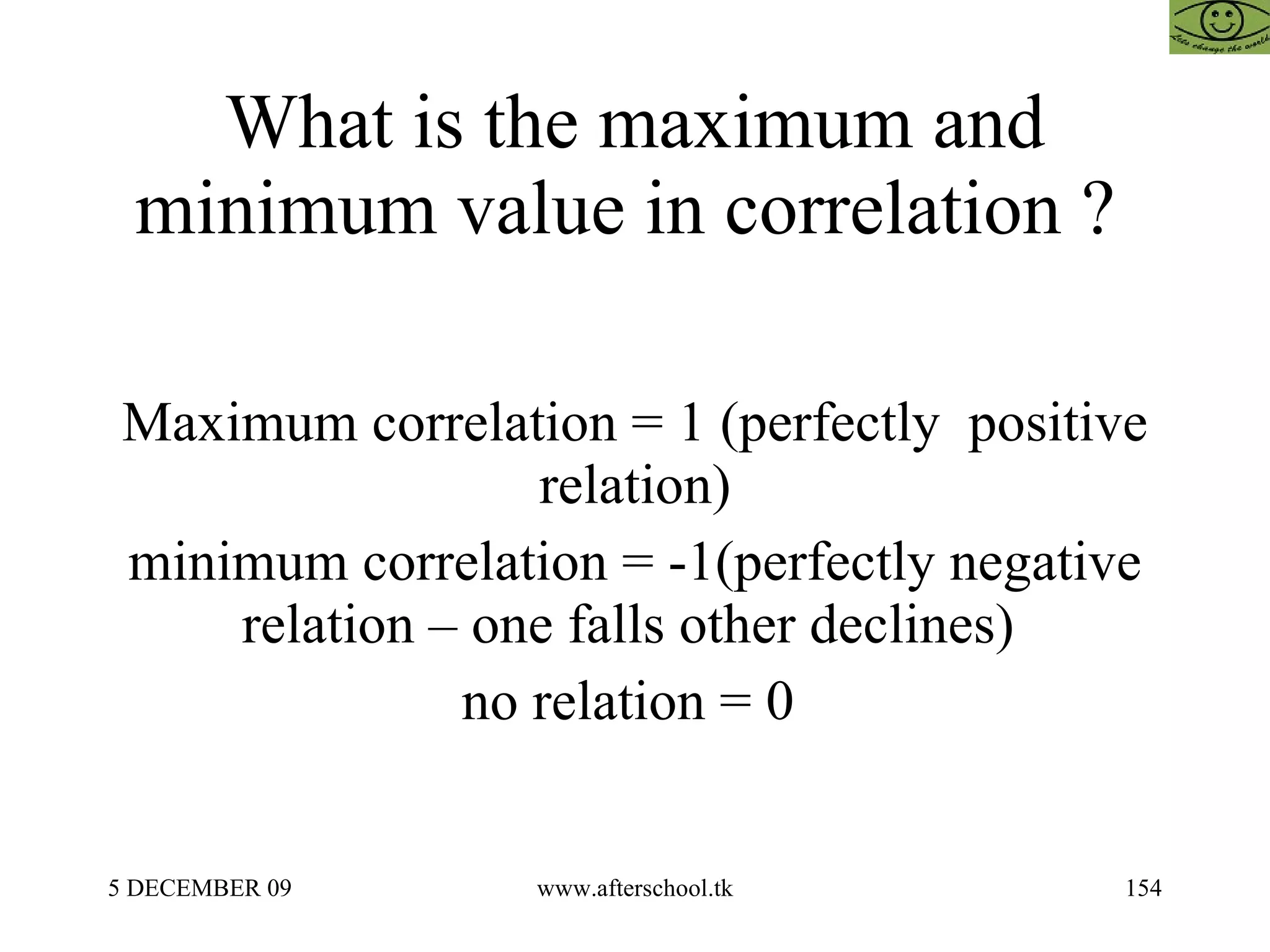What is the maximum and minimum value in correlation ?  Maximum correlation = 1 (perfectly  positive relation) minimum correlation = -1(perfectly negative relation – one falls other declines)  no relation = 0  