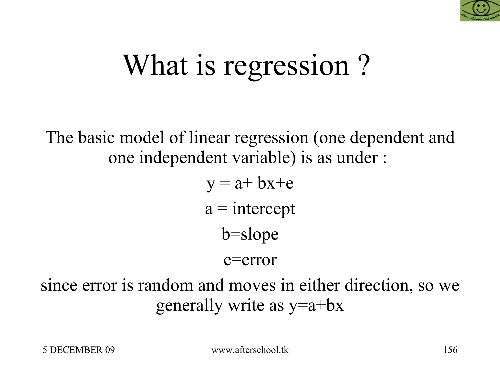 What is regression ?  The basic model of linear regression (one dependent and one independent variable) is as under :  y = a+ bx+e a = intercept b=slope e=error since error is random and moves in either direction, so we generally write as y=a+bx 