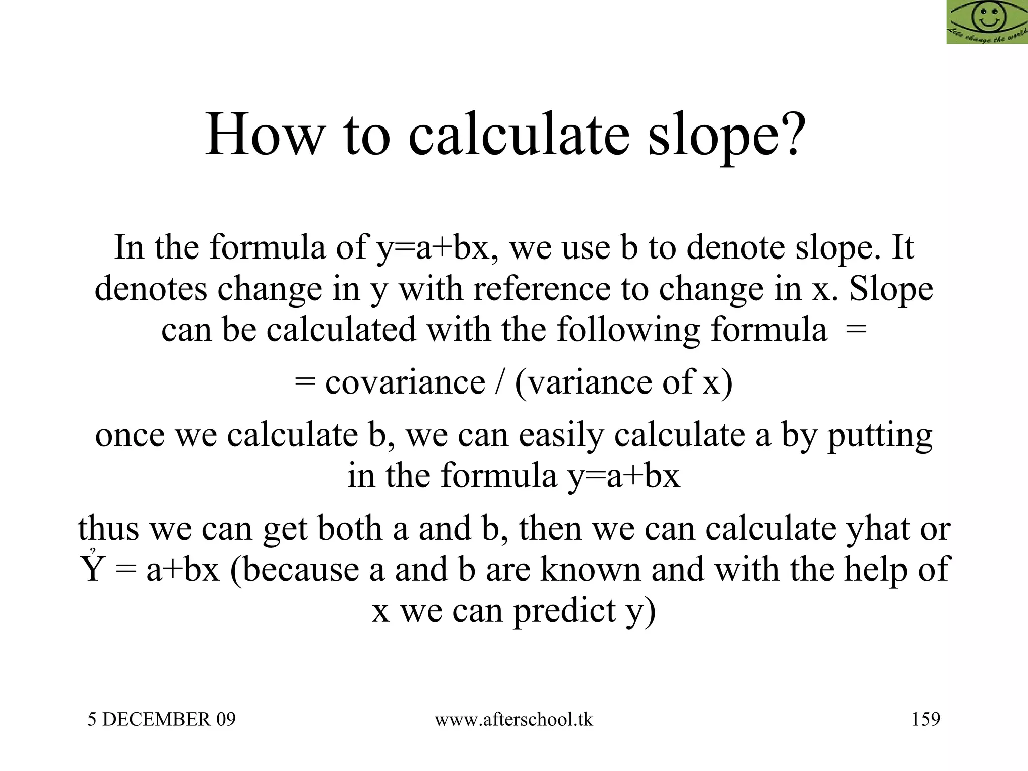 How to calculate slope?  In the formula of y=a+bx, we use b to denote slope. It denotes change in y with reference to change in x. Slope can be calculated with the following formula  = = covariance / (variance of x) once we calculate b, we can easily calculate a by putting in the formula y=a+bx thus we can get both a and b, then we can calculate yhat or  Ỷ = a+bx (because a and b are known and with the help of x we can predict y) 