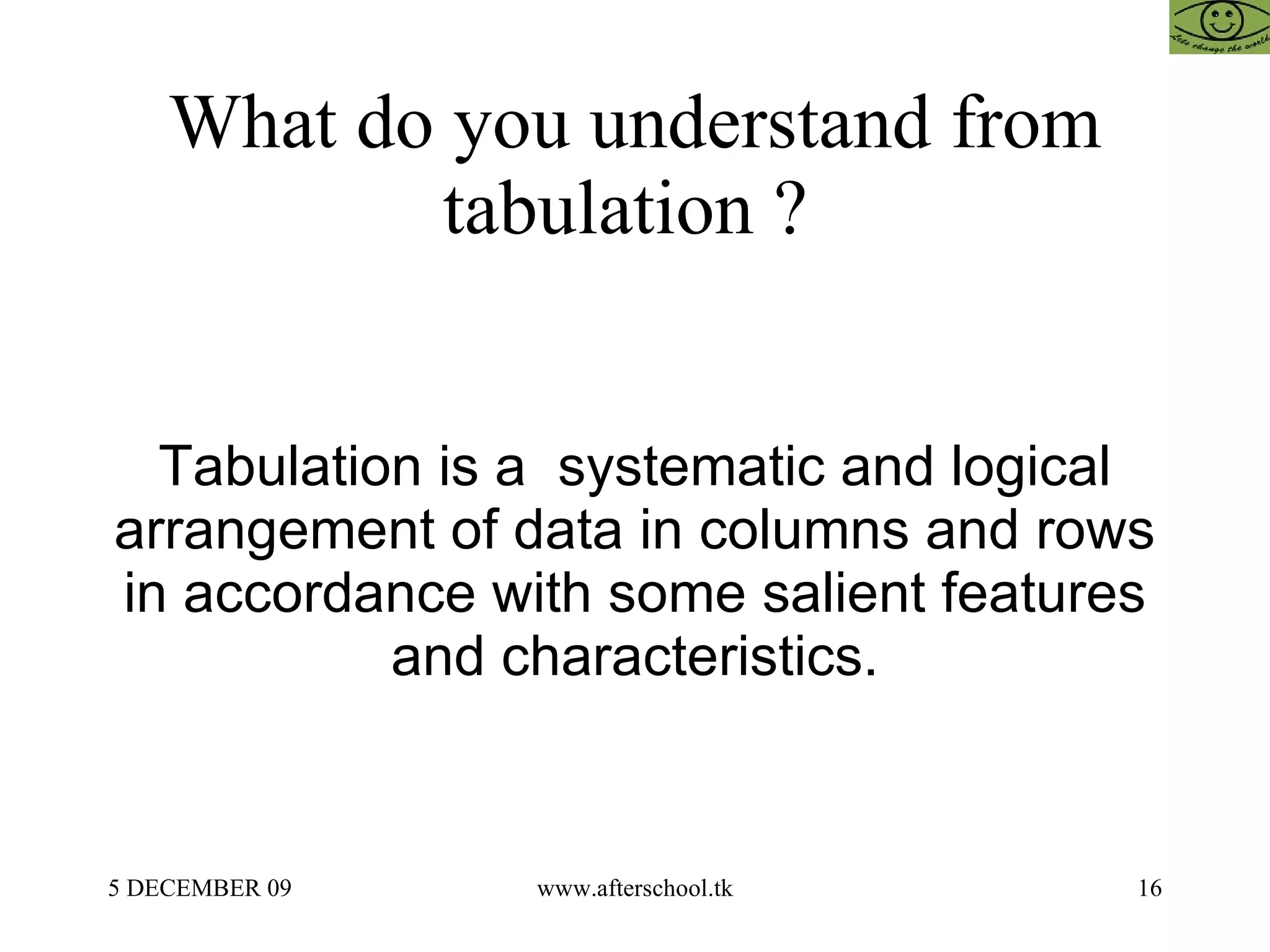 What do you understand from tabulation ?  Tabulation is a  systematic and logical arrangement of data in columns and rows in accordance with some salient features and characteristics. 
