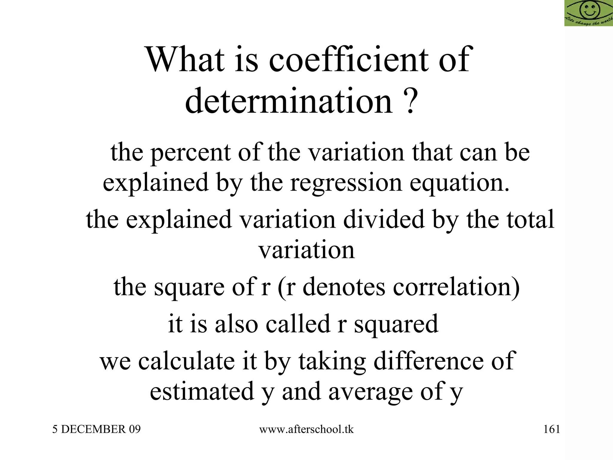 What is coefficient of determination ?  the percent of the variation that can be explained by the regression equation. the explained variation divided by the total variation the square of r (r denotes correlation)  it is also called r squared  we calculate it by taking difference of estimated y and average of y 