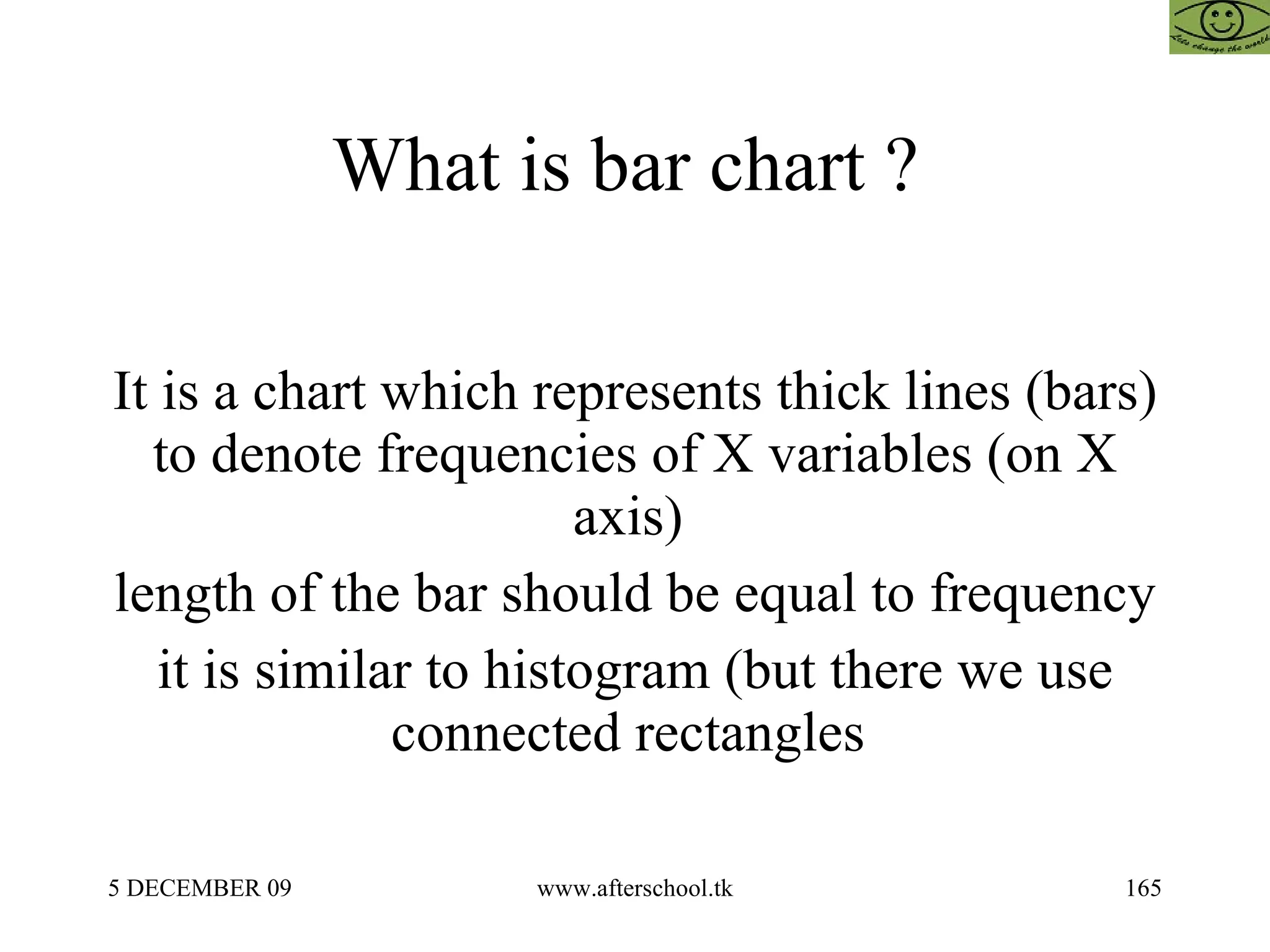 What is bar chart ?  It is a chart which represents thick lines (bars) to denote frequencies of X variables (on X axis)  length of the bar should be equal to frequency it is similar to histogram (but there we use connected rectangles  