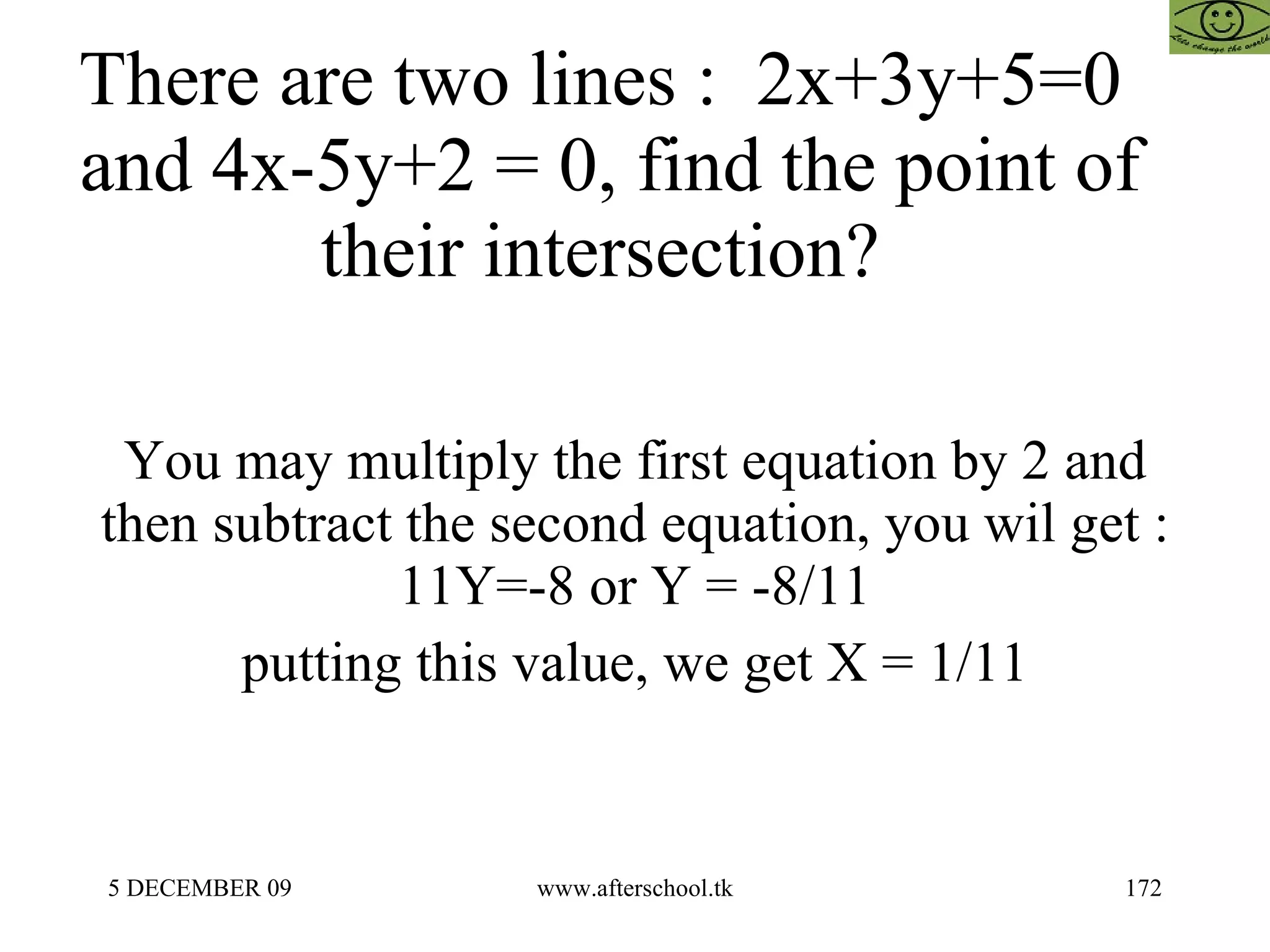There are two lines :  2x+3y+5=0  and 4x-5y+2 = 0, find the point of their intersection?  You may multiply the first equation by 2 and then subtract the second equation, you wil get : 11Y=-8 or Y = -8/11 putting this value, we get X = 1/11 