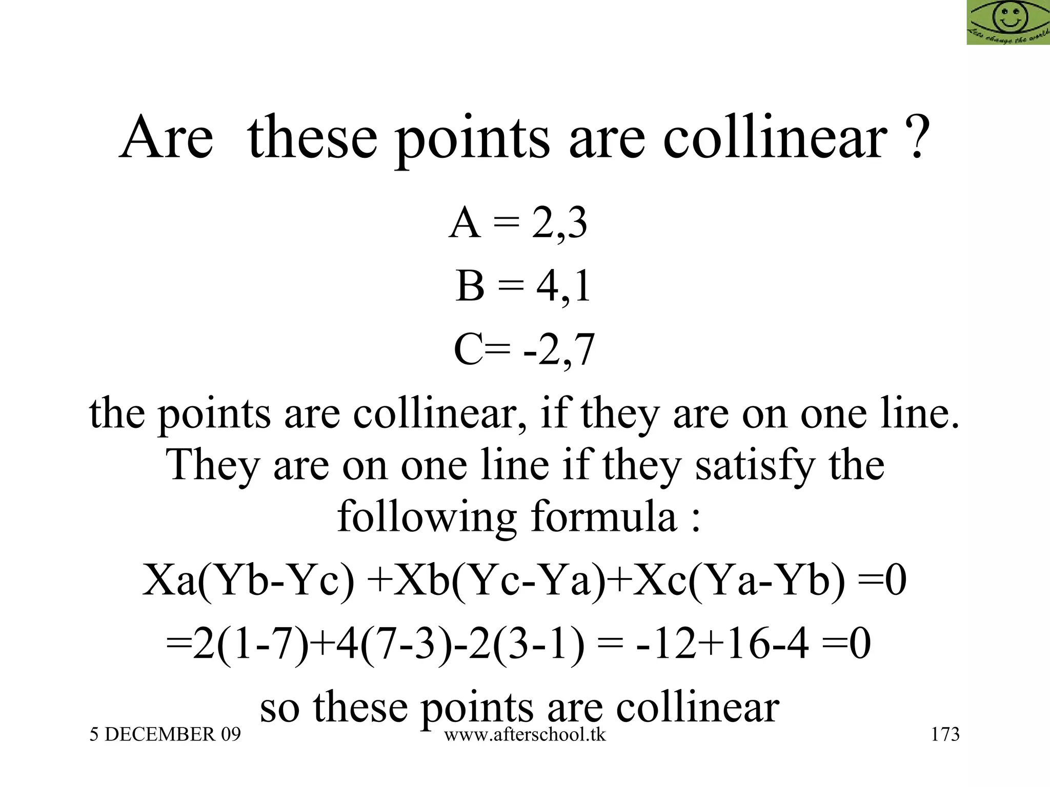 Are  these points are collinear ? A = 2,3  B = 4,1 C= -2,7 the points are collinear, if they are on one line. They are on one line if they satisfy the following formula :  Xa(Yb-Yc) +Xb(Yc-Ya)+Xc(Ya-Yb) =0 =2(1-7)+4(7-3)-2(3-1) = -12+16-4 =0  so these points are collinear  