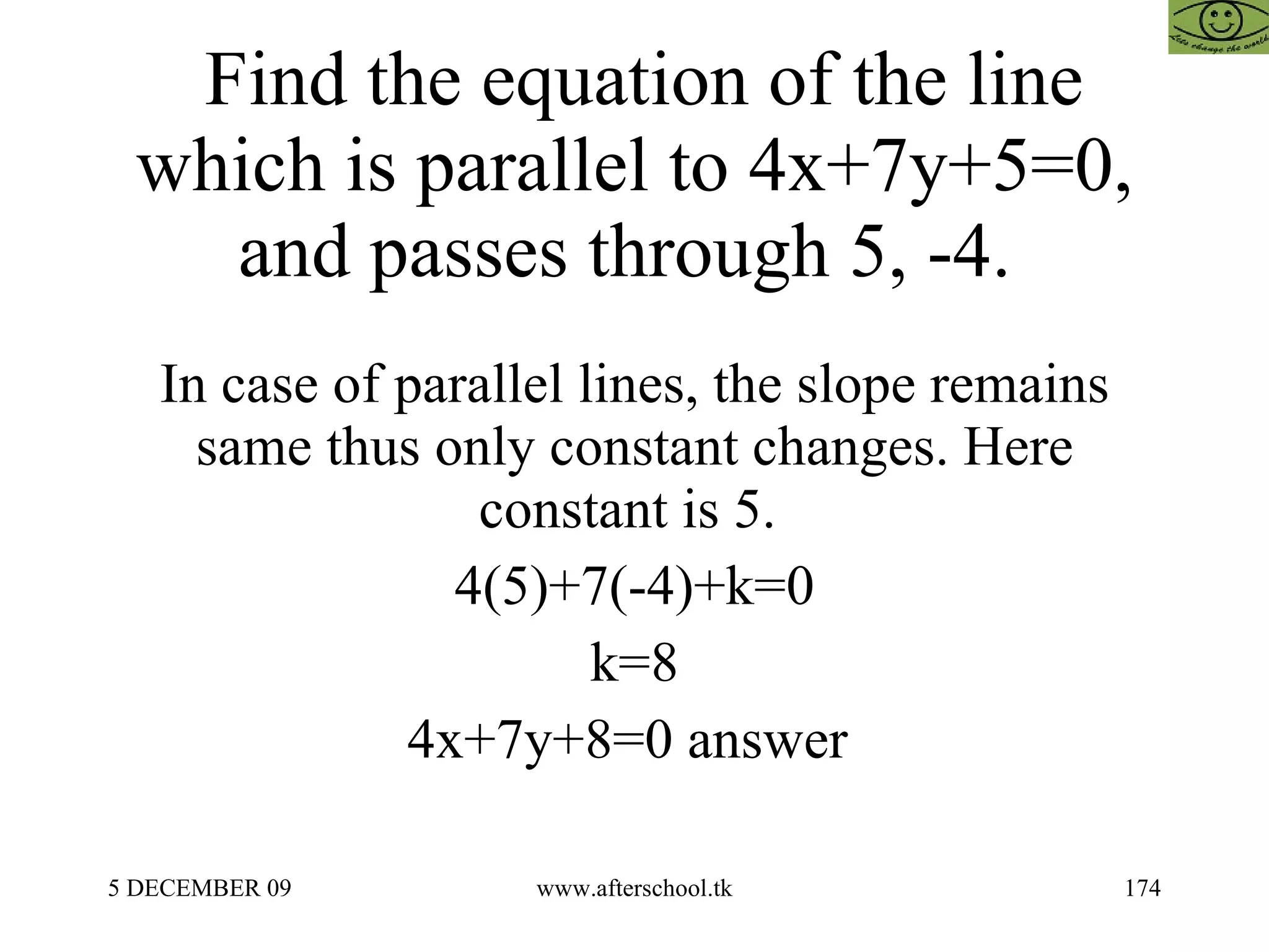Find the equation of the line which is parallel to 4x+7y+5=0, and passes through 5, -4.  In case of parallel lines, the slope remains same thus only constant changes. Here constant is 5.  4(5)+7(-4)+k=0 k=8 4x+7y+8=0 answer  
