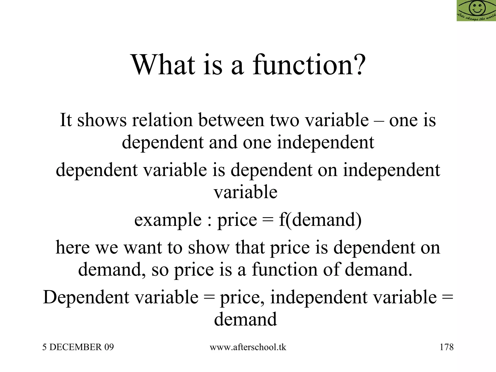 What is a function? It shows relation between two variable – one is dependent and one independent dependent variable is dependent on independent variable  example : price = f(demand) here we want to show that price is dependent on demand, so price is a function of demand.  Dependent variable = price, independent variable = demand  