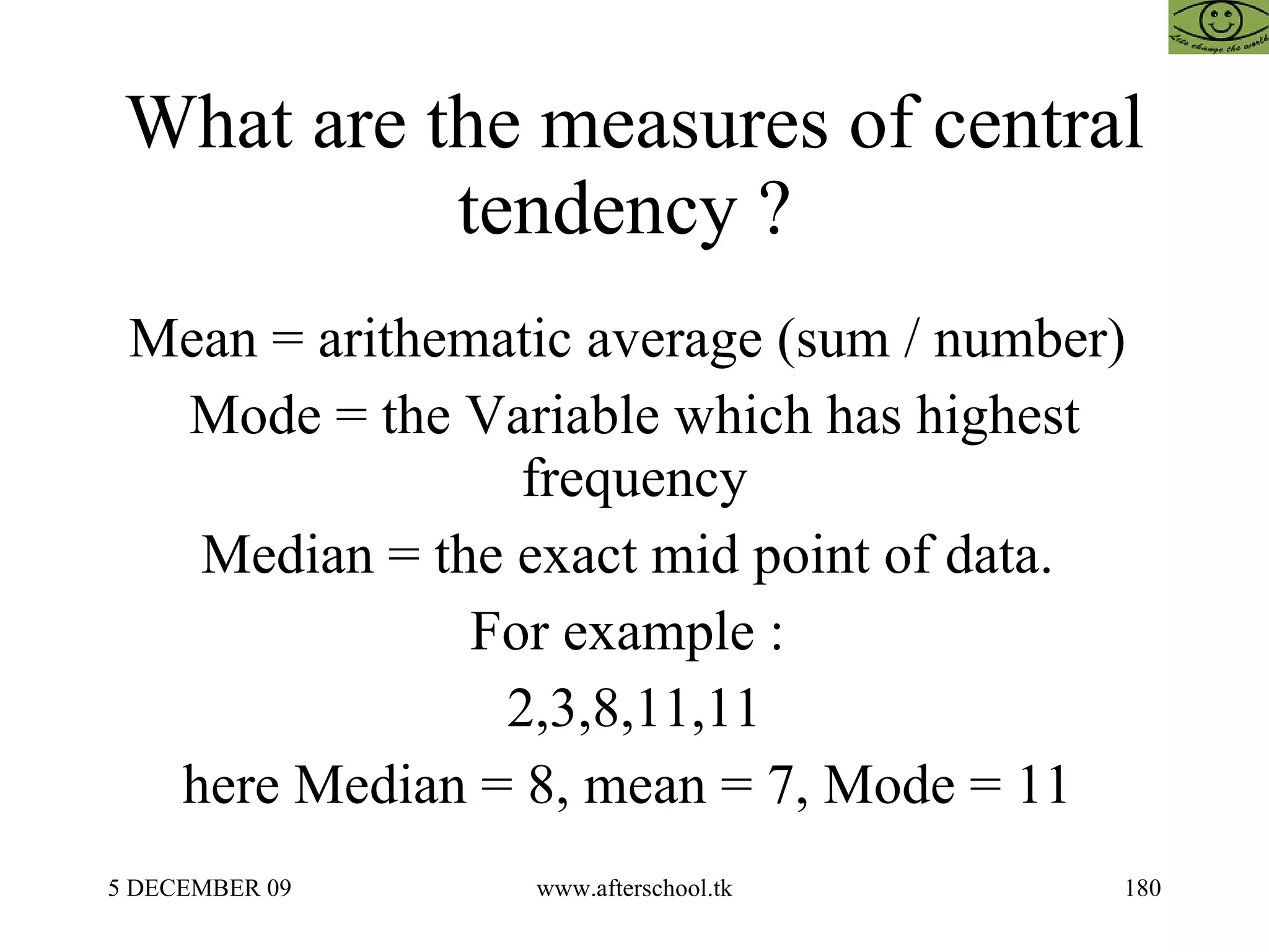 What are the measures of central tendency ?  Mean = arithematic average (sum / number)  Mode = the Variable which has highest frequency Median = the exact mid point of data.  For example :  2,3,8,11,11 here Median = 8, mean = 7, Mode = 11  