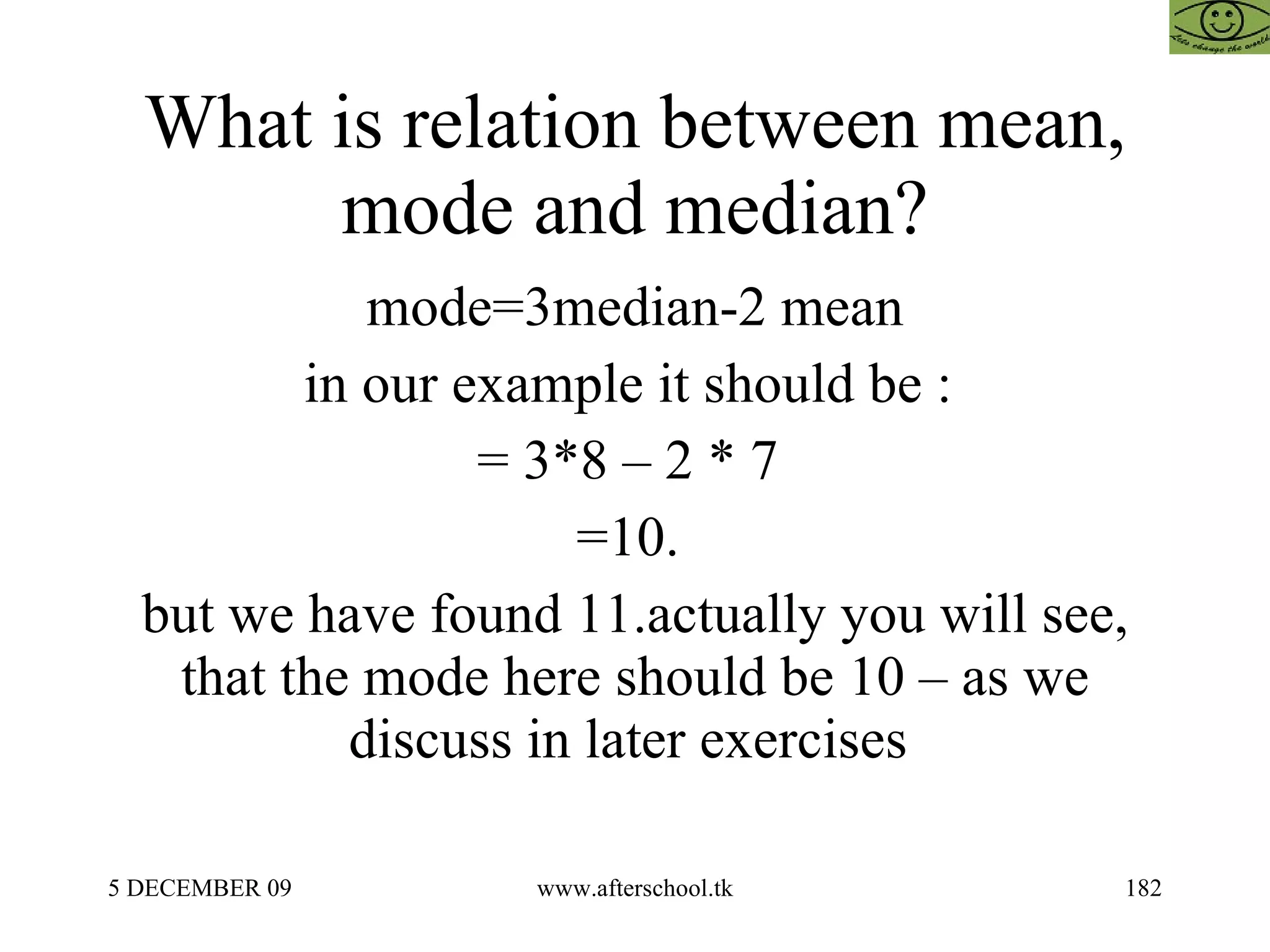 What is relation between mean, mode and median? mode=3median-2 mean in our example it should be :  = 3*8 – 2 * 7  =10.  but we have found 11.actually you will see, that the mode here should be 10 – as we discuss in later exercises  