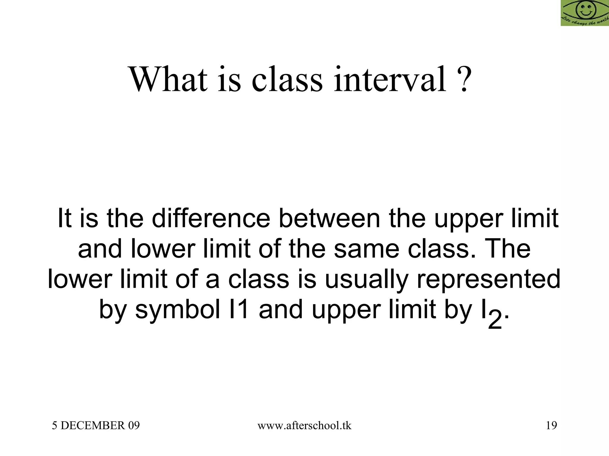 What is class interval ?  It is the difference between the upper limit and lower limit of the same class. The lower limit of a class is usually represented by symbol I1 and upper limit by I 2 . 